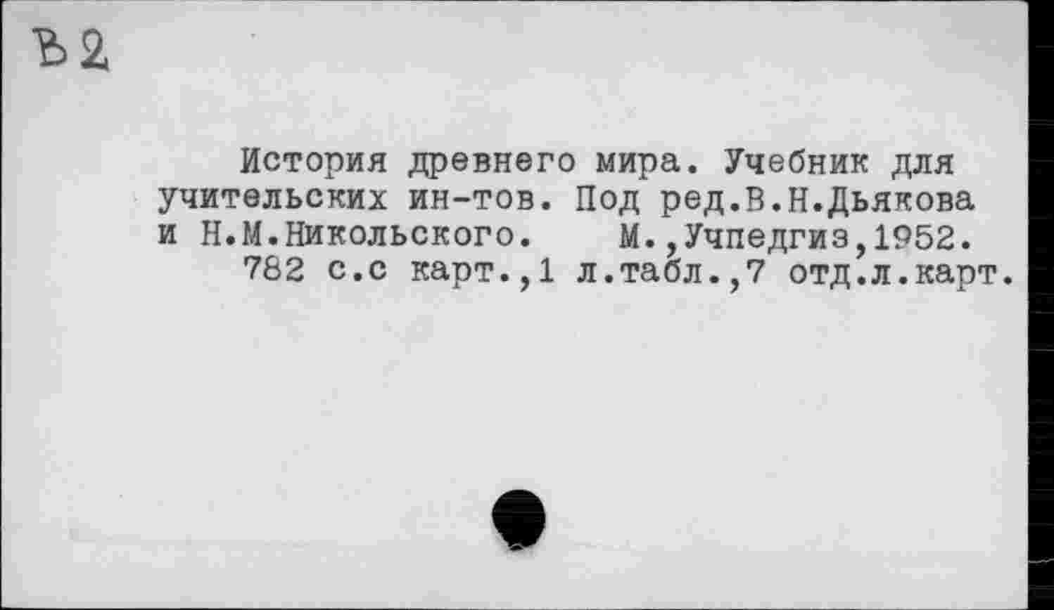 ﻿История древнего мира. Учебник для учительских ин-тов. Под ред.В.Н.Дьякова и Н.М.Никольского. М.,Учпедгиз,1952.
782 с.с карт.,1 л.табл.,7 отд.л.карт.